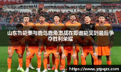 山东鲁能泰与鹿岛鹿角激战在即谁能笑到最后争夺胜利荣耀