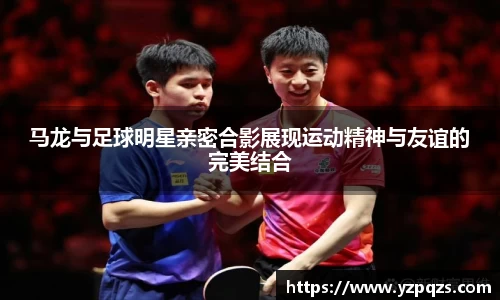 马龙与足球明星亲密合影展现运动精神与友谊的完美结合